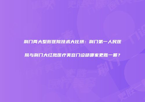 荆门两大整形医院技术大比拼：荆门第一人民医院与荆门大红鹰医疗美容门诊部哪家更胜一筹？