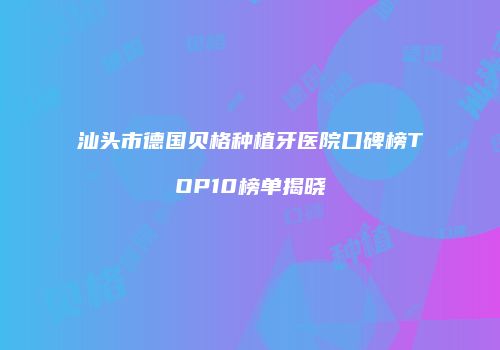 汕头市德国贝格种植牙医院口碑榜TOP10榜单揭晓