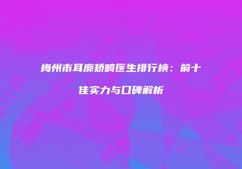 梅州市耳廓矫畸医生排行榜：前十佳实力与口碑解析