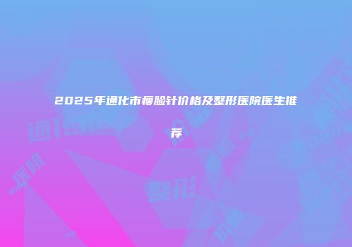 2025年通化市瘦脸针价格及整形医院医生推荐