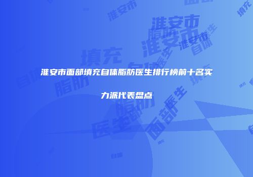 淮安市面部填充自体脂肪医生排行榜前十名实力派代表盘点