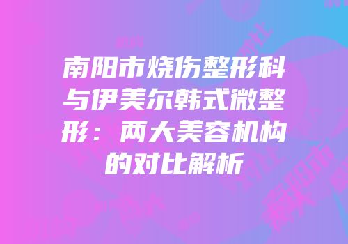 南阳市烧伤整形科与伊美尔韩式微整形：两大美容机构的对比解析