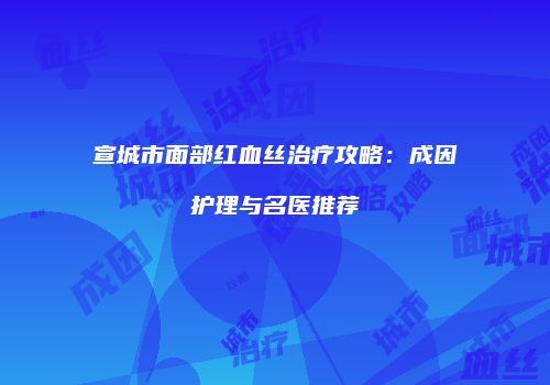 宣城市面部红血丝治疗攻略：成因护理与名医推荐