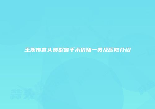 玉溪市蒜头鼻整容手术价格一览及医院介绍
