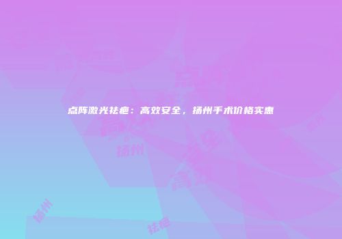 点阵激光祛疤：高效安全，扬州手术价格实惠
