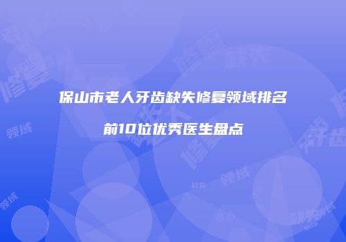 保山市老人牙齿缺失修复领域排名前10位优秀医生盘点