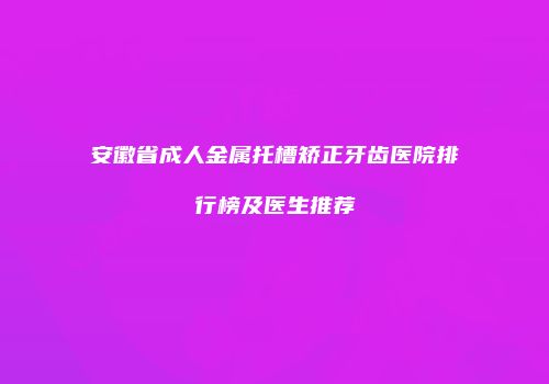 安徽省成人金属托槽矫正牙齿医院排行榜及医生推荐