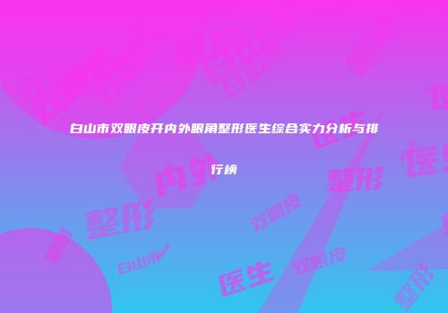 白山市双眼皮开内外眼角整形医生综合实力分析与排行榜