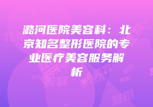潞河医院美容科：北京知名整形医院的专业医疗美容服务解析