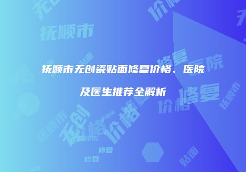 抚顺市无创瓷贴面修复价格、医院及医生推荐全解析