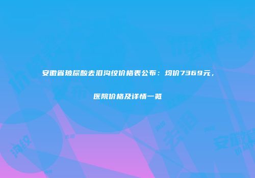 安徽省玻尿酸去泪沟纹价格表公布：均价7369元，医院价格及详情一览