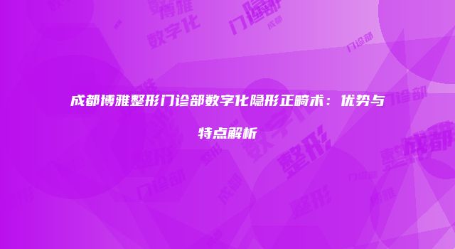 成都博雅整形门诊部数字化隐形正畸术：优势与特点解析