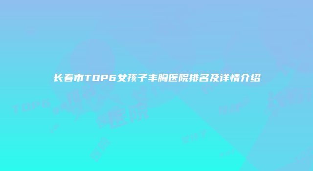 长春市TOP6女孩子丰胸医院排名及详情介绍