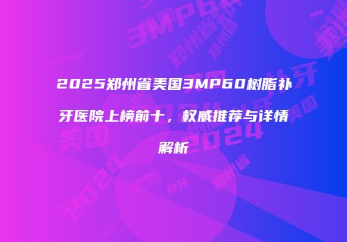 2025郑州省美国3MP60树脂补牙医院上榜前十，权威推荐与详情解析
