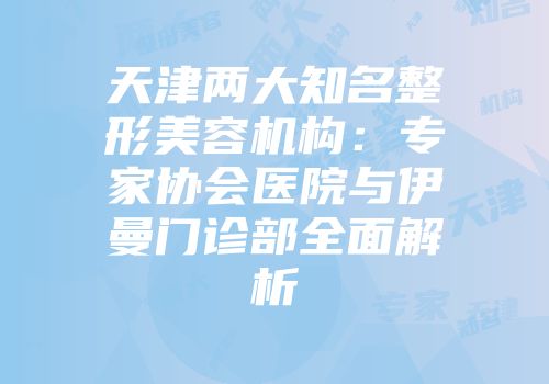天津两大知名整形美容机构：专家协会医院与伊曼门诊部全面解析