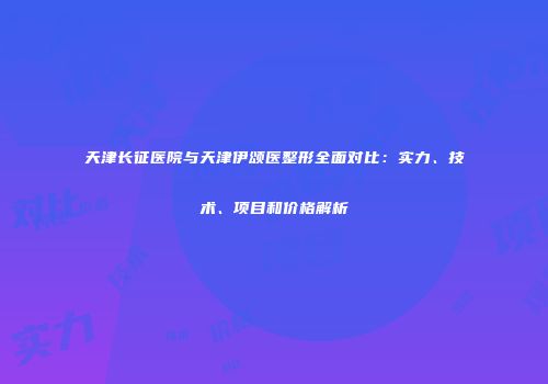 天津长征医院与天津伊颂医整形全面对比：实力、技术、项目和价格解析