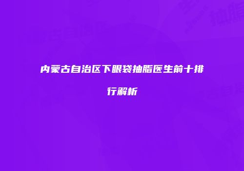 内蒙古自治区下眼袋抽脂医生前十排行解析