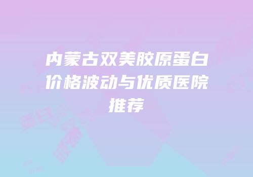 内蒙古双美胶原蛋白价格波动与优质医院推荐