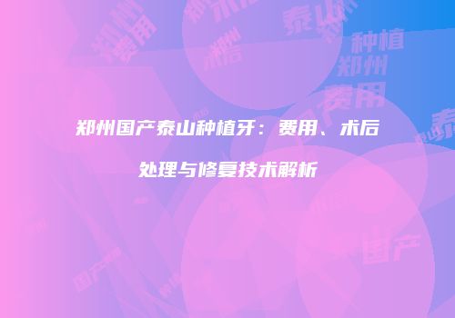 郑州国产泰山种植牙：费用、术后处理与修复技术解析