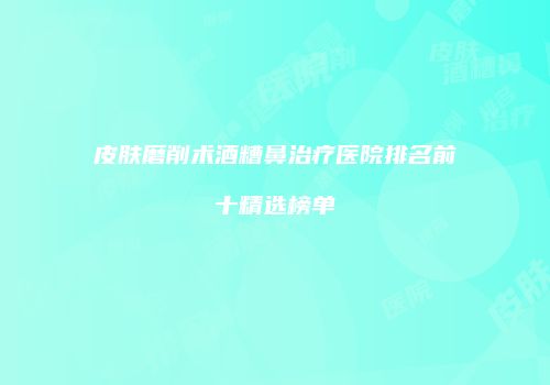 皮肤磨削术酒糟鼻治疗医院排名前十精选榜单