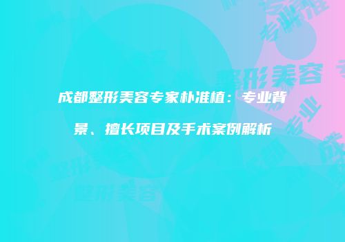 成都整形美容专家朴准植：专业背景、擅长项目及手术案例解析