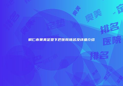 铜仁市奥美定垫下巴医院排名及详细介绍