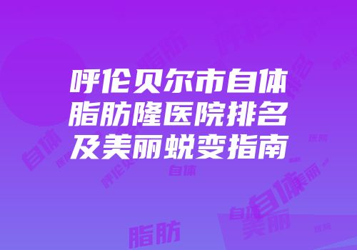 呼伦贝尔市自体脂肪隆医院排名及美丽蜕变指南