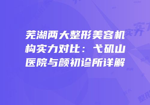 芜湖两大整形美容机构实力对比：弋矶山医院与颜初诊所详解