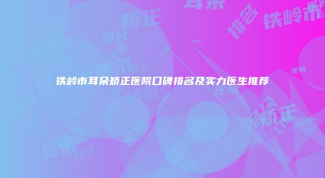 铁岭市耳朵矫正医院口碑排名及实力医生推荐