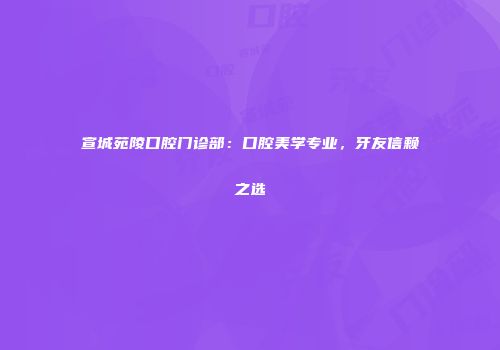 宣城苑陵口腔门诊部：口腔美学专业，牙友信赖之选