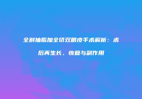 全割抽脂加全切双眼皮手术解析：术后再生长、恢复与副作用
