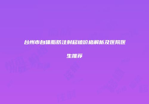 台州市自体脂肪注射移植价格解析及医院医生推荐