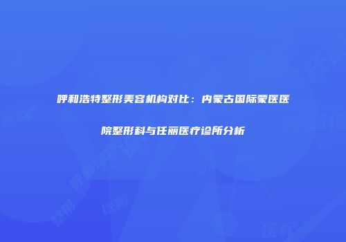 呼和浩特整形美容机构对比：内蒙古国际蒙医医院整形科与任丽医疗诊所分析