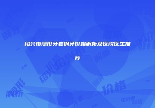 绍兴市隐形牙套钢牙价格解析及医院医生推荐