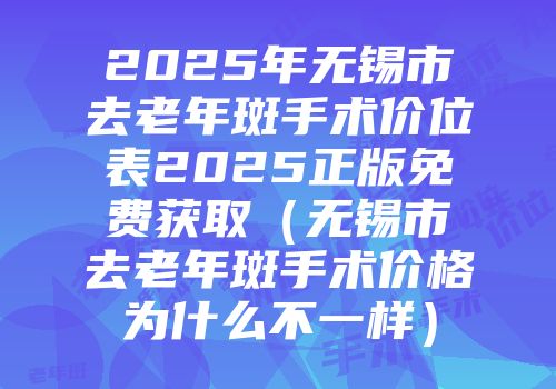 2025年无锡市去老年斑手术价位表2025正版免费获取（无锡市去老年斑手术价格为什么不一样）