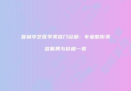 宣城华艺医学美容门诊部：专业整形美容服务与价格一览