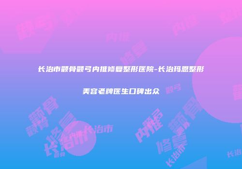 长治市颧骨颧弓内推修复整形医院-长治玛恩整形美容老牌医生口碑出众