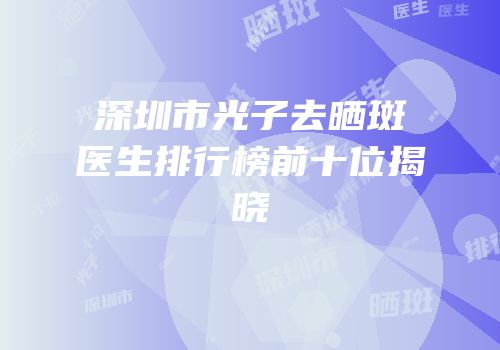 深圳市光子去晒斑医生排行榜前十位揭晓
