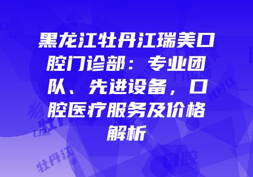 黑龙江牡丹江瑞美口腔门诊部：专业团队、先进设备，口腔医疗服务及价格解析
