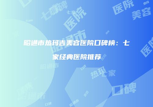 昭通市热玛吉美容医院口碑榜：七家经典医院推荐