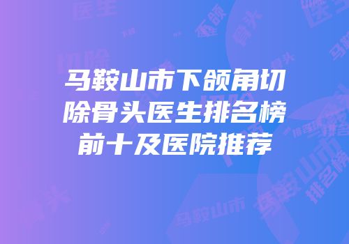 马鞍山市下颌角切除骨头医生排名榜前十及医院推荐