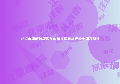 北京市面部玻尿酸注射填充医院排行榜十强及简介