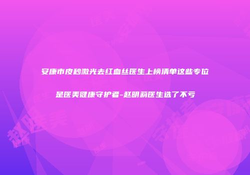 安康市皮秒激光去红血丝医生上榜清单这些专位是医美健康守护者-赵明莉医生选了不亏