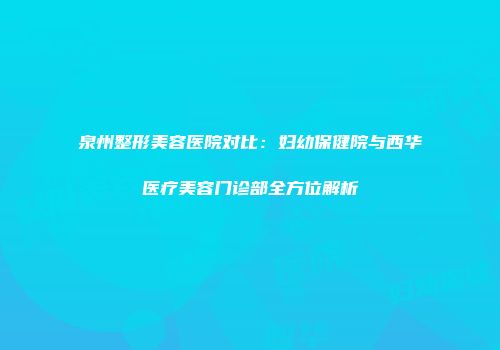 泉州整形美容医院对比：妇幼保健院与西华医疗美容门诊部全方位解析