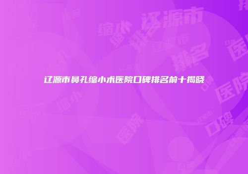 辽源市鼻孔缩小术医院口碑排名前十揭晓