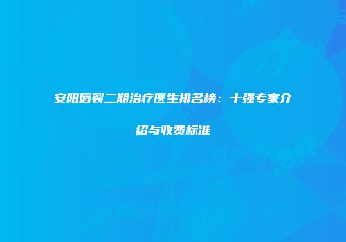 安阳唇裂二期治疗医生排名榜：十强专家介绍与收费标准