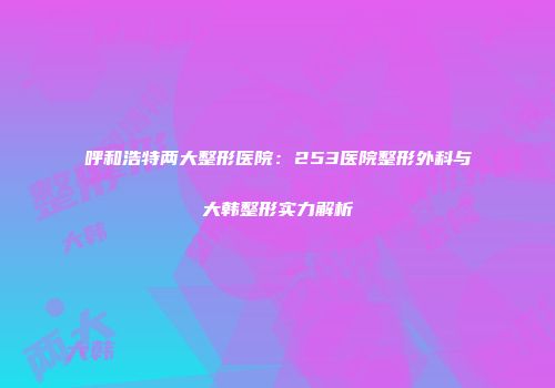呼和浩特两大整形医院：253医院整形外科与大韩整形实力解析