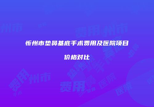 忻州市垫鼻基底手术费用及医院项目价格对比
