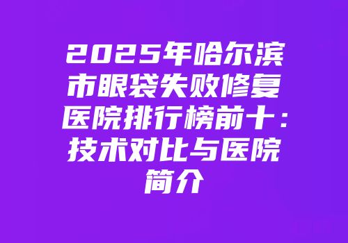 2025年哈尔滨市眼袋失败修复医院排行榜前十：技术对比与医院简介