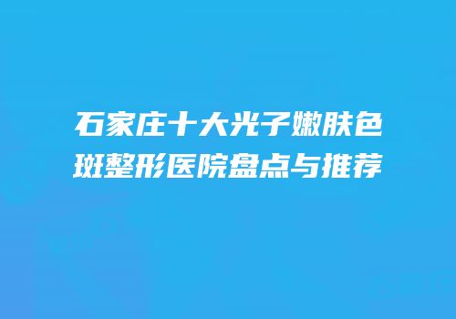 石家庄十大光子嫩肤色斑整形医院盘点与推荐